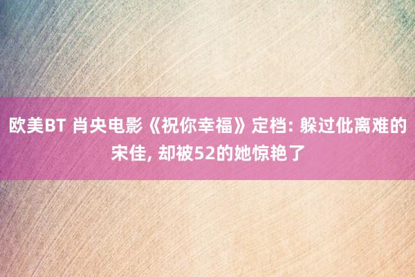 欧美BT 肖央电影《祝你幸福》定档: 躲过仳离难的宋佳， 却被52的她惊艳了