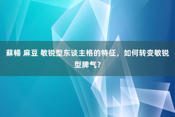 蘇暢 麻豆 敏锐型东谈主格的特征，如何转变敏锐型脾气？