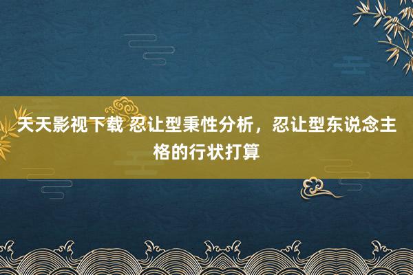 天天影视下载 忍让型秉性分析，忍让型东说念主格的行状打算