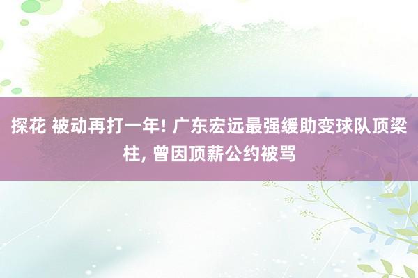 探花 被动再打一年! 广东宏远最强缓助变球队顶梁柱， 曾因顶薪公约被骂