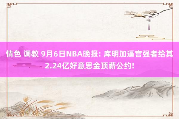 情色 调教 9月6日NBA晚报: 库明加逼宫强者给其2.24亿好意思金顶薪公约!