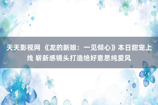 天天影视网 《龙的新娘：一见倾心》本日甜宠上线 崭新感镜头打造绝好意思纯爱风