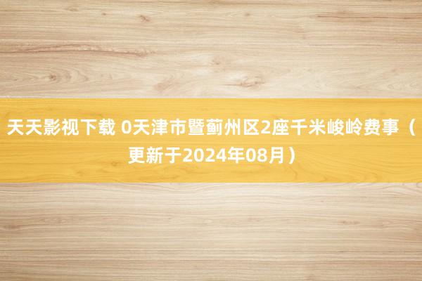 天天影视下载 0天津市暨蓟州区2座千米峻岭费事（更新于2024年08月）