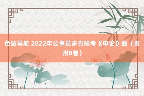 色站导航 2022年公事员多省联考《申论》题（贵州B卷）