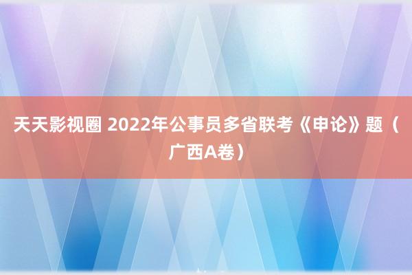 天天影视圈 2022年公事员多省联考《申论》题（广西A卷）