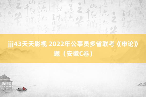 jjj43天天影视 2022年公事员多省联考《申论》题（安徽C卷）