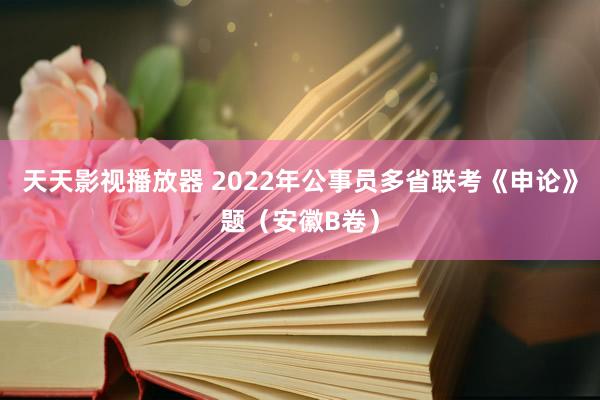 天天影视播放器 2022年公事员多省联考《申论》题（安徽B卷）