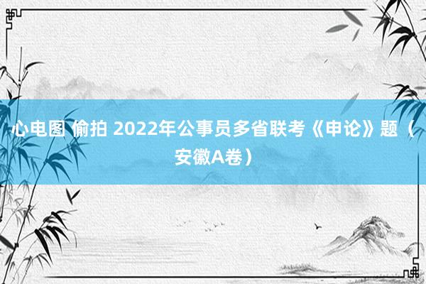 心电图 偷拍 2022年公事员多省联考《申论》题（安徽A卷）