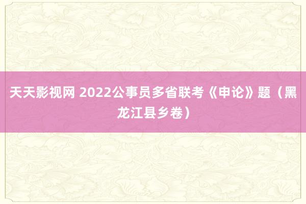 天天影视网 2022公事员多省联考《申论》题（黑龙江县乡卷）