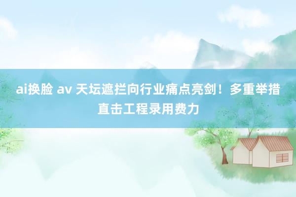 ai换脸 av 天坛遮拦向行业痛点亮剑！多重举措直击工程录用费力