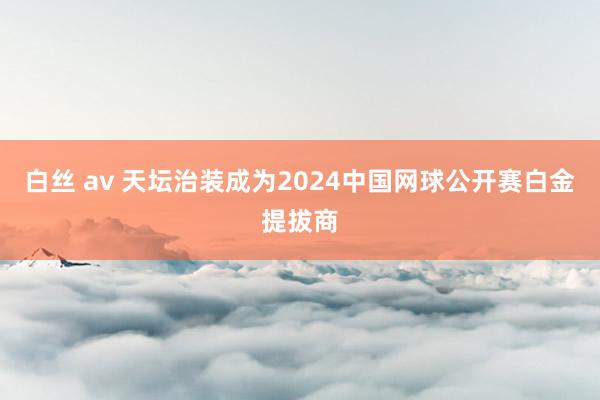 白丝 av 天坛治装成为2024中国网球公开赛白金提拔商