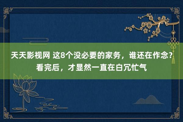 天天影视网 这8个没必要的家务，谁还在作念？看完后，才显然一直在白冗忙气