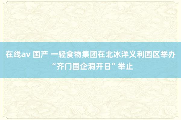 在线av 国产 一轻食物集团在北冰洋义利园区举办 “齐门国企洞开日”举止