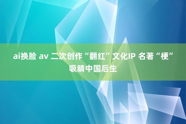 ai换脸 av 二次创作“翻红”文化IP 名著“梗”吸睛中国后生