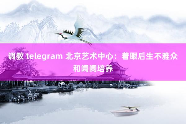 调教 telegram 北京艺术中心：着眼后生不雅众和阛阓培养