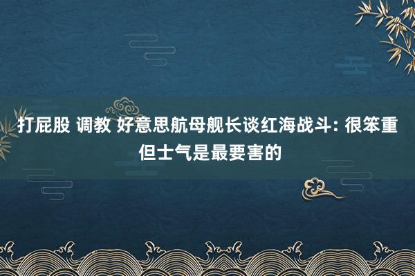 打屁股 调教 好意思航母舰长谈红海战斗: 很笨重 但士气是最要害的