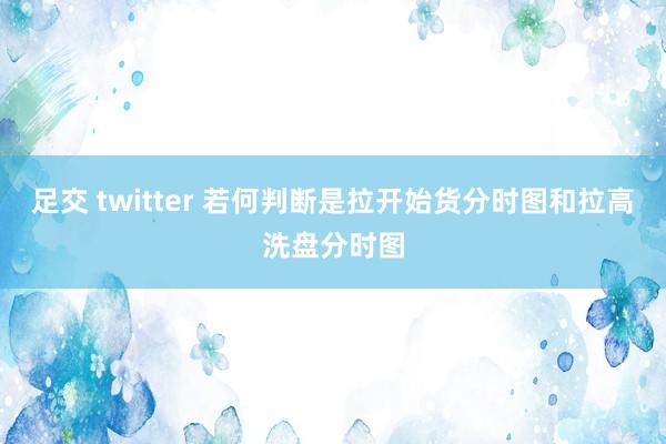 足交 twitter 若何判断是拉开始货分时图和拉高洗盘分时图