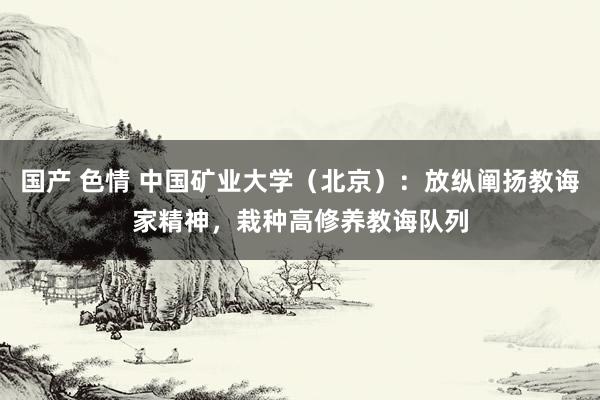 国产 色情 中国矿业大学（北京）：放纵阐扬教诲家精神，栽种高修养教诲队列