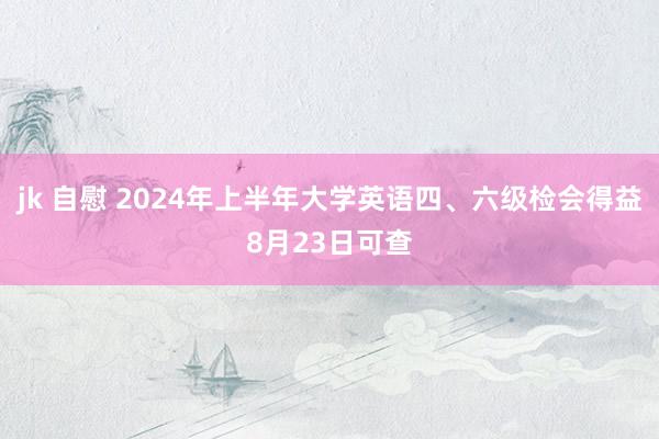 jk 自慰 2024年上半年大学英语四、六级检会得益8月23日可查