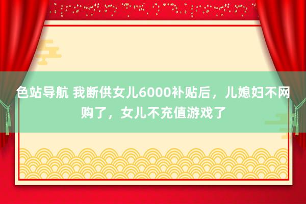 色站导航 我断供女儿6000补贴后，儿媳妇不网购了，女儿不充值游戏了