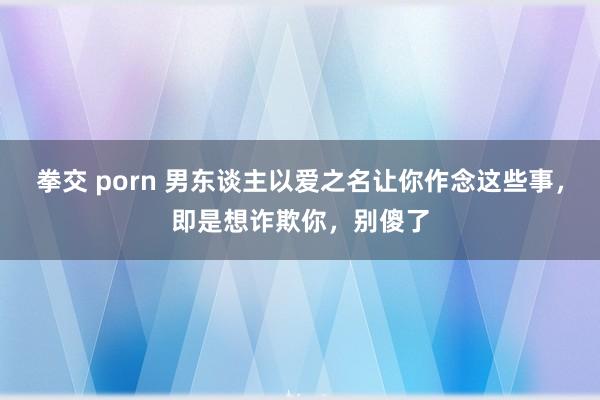 拳交 porn 男东谈主以爱之名让你作念这些事，即是想诈欺你，别傻了