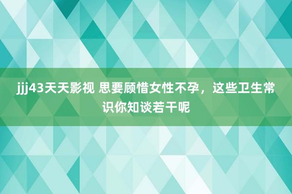 jjj43天天影视 思要顾惜女性不孕，这些卫生常识你知谈若干呢