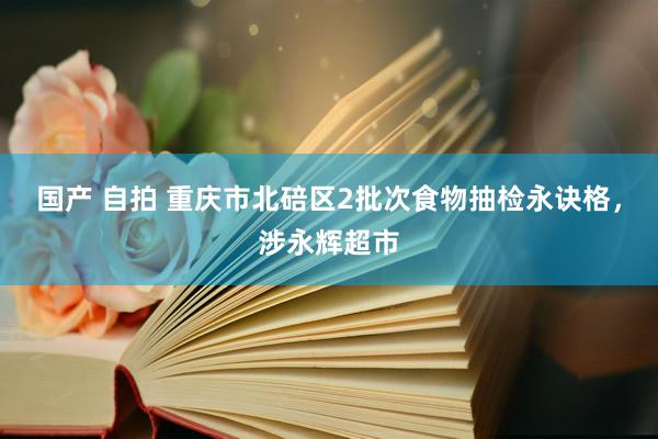 国产 自拍 重庆市北碚区2批次食物抽检永诀格，涉永辉超市