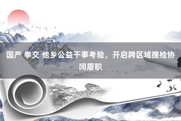 国产 拳交 他乡公益干事考验，开启跨区域搜检协同履职