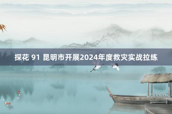 探花 91 昆明市开展2024年度救灾实战拉练