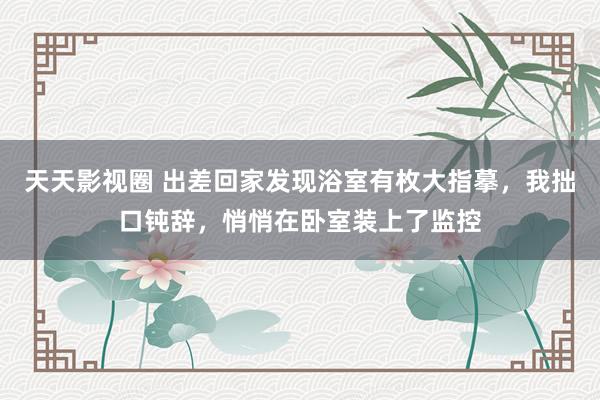 天天影视圈 出差回家发现浴室有枚大指摹，我拙口钝辞，悄悄在卧室装上了监控