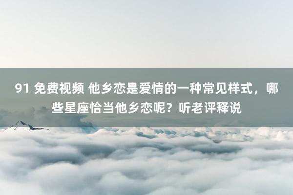 91 免费视频 他乡恋是爱情的一种常见样式，哪些星座恰当他乡恋呢？听老评释说