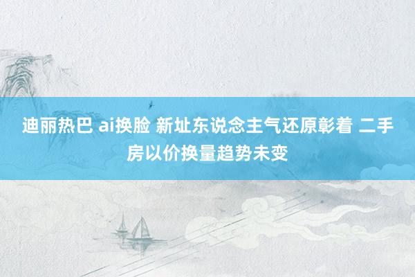 迪丽热巴 ai换脸 新址东说念主气还原彰着 二手房以价换量趋势未变