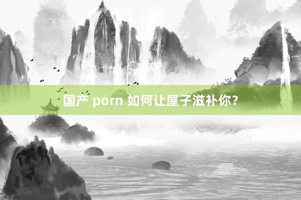 国产 porn 如何让屋子滋补你？