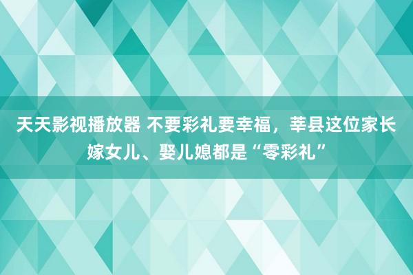 天天影视播放器 不要彩礼要幸福，莘县这位家长嫁女儿、娶儿媳都是“零彩礼”