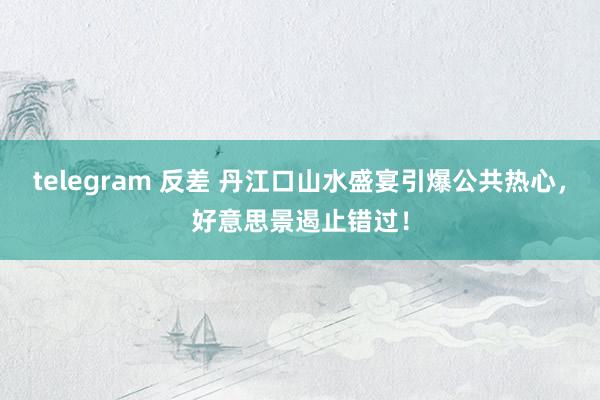 telegram 反差 丹江口山水盛宴引爆公共热心，好意思景遏止错过！