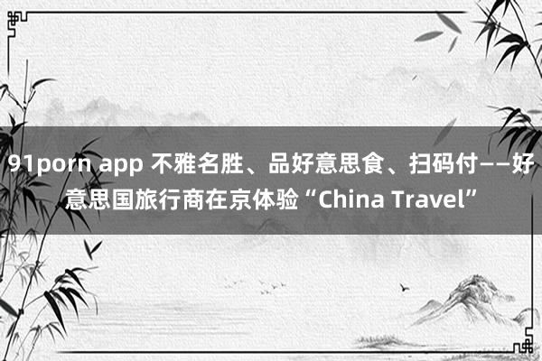 91porn app 不雅名胜、品好意思食、扫码付——好意思国旅行商在京体验“China Travel”