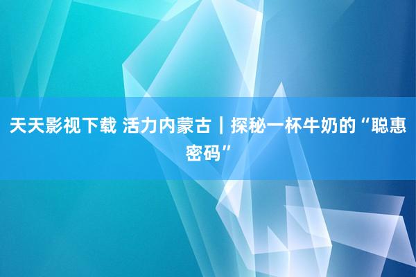 天天影视下载 活力内蒙古｜探秘一杯牛奶的“聪惠密码”