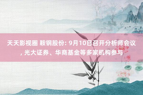 天天影视圈 鞍钢股份: 9月10日召开分析师会议， 光大证券、华商基金等多家机构参与