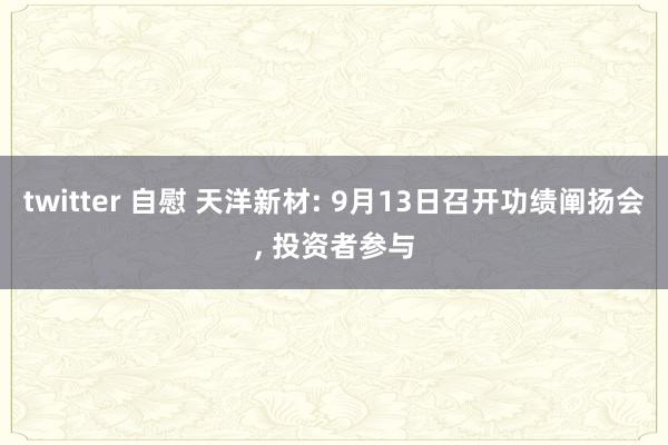 twitter 自慰 天洋新材: 9月13日召开功绩阐扬会， 投资者参与