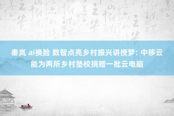 秦岚 ai换脸 数智点亮乡村振兴讲授梦: 中移云能为两所乡村塾校捐赠一批云电脑