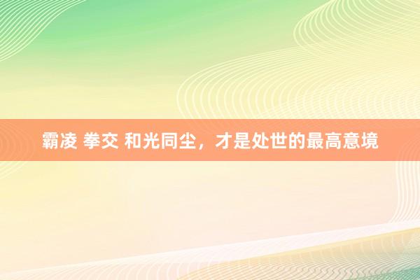 霸凌 拳交 和光同尘，才是处世的最高意境