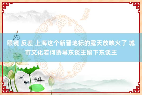 眼镜 反差 上海这个新晋地标的露天放映火了 城市文化若何诱导东谈主留下东谈主