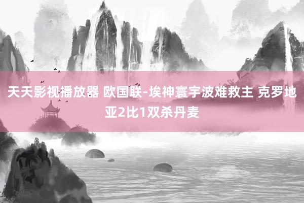 天天影视播放器 欧国联-埃神寰宇波难救主 克罗地亚2比1双杀丹麦