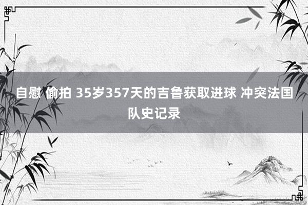 自慰 偷拍 35岁357天的吉鲁获取进球 冲突法国队史记录