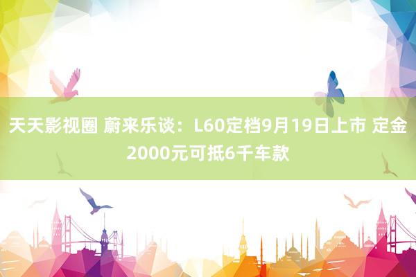 天天影视圈 蔚来乐谈：L60定档9月19日上市 定金2000元可抵6千车款