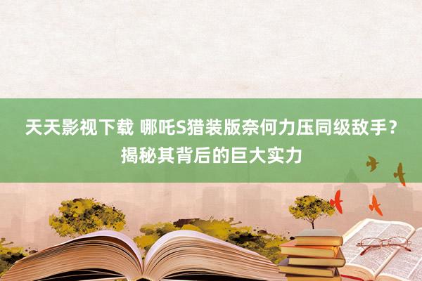 天天影视下载 哪吒S猎装版奈何力压同级敌手？揭秘其背后的巨大实力