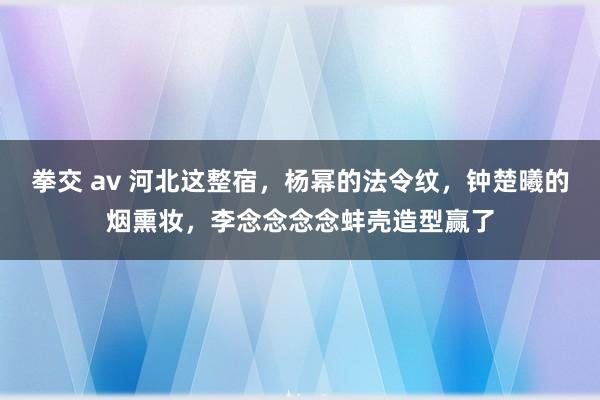 拳交 av 河北这整宿，杨幂的法令纹，钟楚曦的烟熏妆，李念念念念蚌壳造型赢了