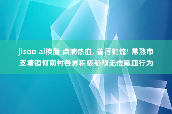 jisoo ai换脸 点滴热血， 善行如流! 常熟市支塘镇何南村各界积极参预无偿献血行为