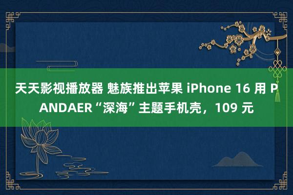 天天影视播放器 魅族推出苹果 iPhone 16 用 PANDAER“深海”主题手机壳，109 元