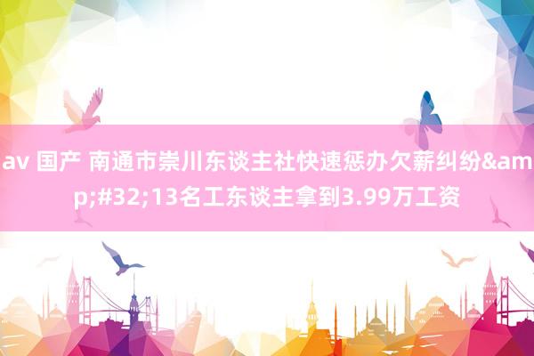 av 国产 南通市崇川东谈主社快速惩办欠薪纠纷&#32;13名工东谈主拿到3.99万工资